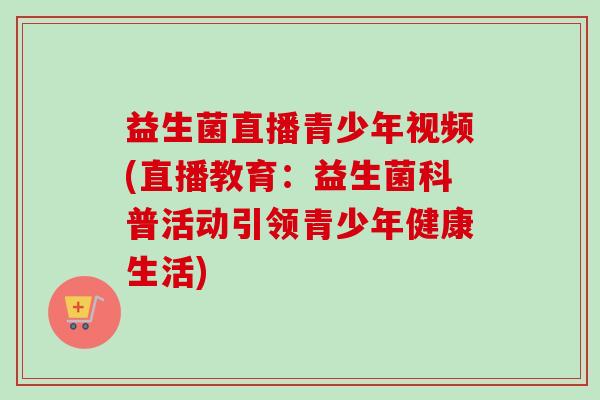 益生菌直播青少年视频(直播教育：益生菌科普活动引领青少年健康生活)