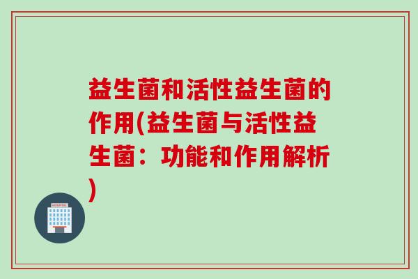 益生菌和活性益生菌的作用(益生菌与活性益生菌:功能和作用解析) 益生菌和活性益生菌的作用(益生菌与活性益生菌:功能和作用解析)