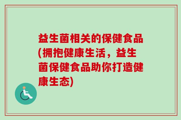 益生菌相关的保健食品(拥抱健康生活,益生菌保健食品助你打造健康生态) 益生菌相关的保健食品(拥抱健康生活,益生菌保健食品助你打造健康生态)