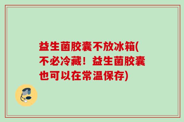 益生菌胶囊不放冰箱(不必冷藏！益生菌胶囊也可以在常温保存)