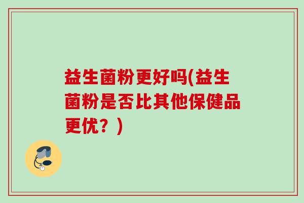 益生菌粉更好吗(益生菌粉是否比其他保健品更优？)