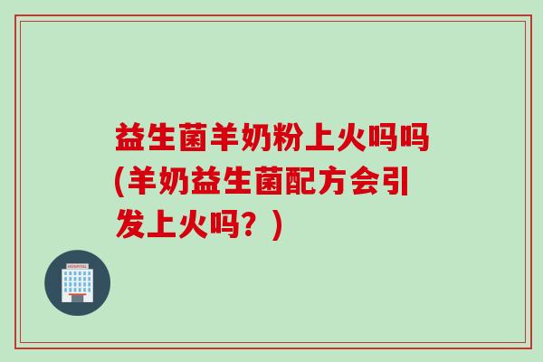 益生菌羊奶粉上火吗吗(羊奶益生菌配方会引发上火吗？)