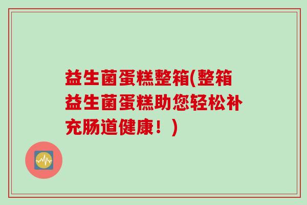 益生菌蛋糕整箱(整箱益生菌蛋糕助您轻松补充肠道健康！)