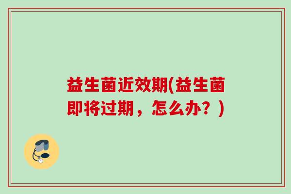 益生菌近效期(益生菌即将过期,怎么办?) 益生菌近效期(益生菌即将过期,怎么办?)