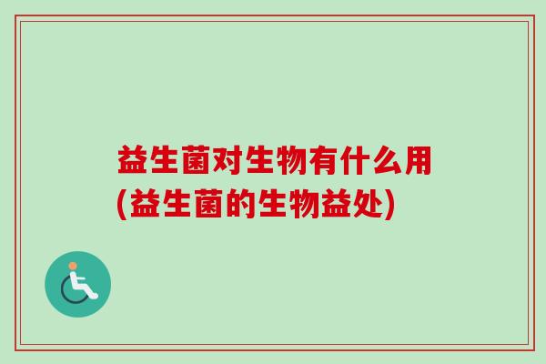 益生菌对生物有什么用(益生菌的生物益处) 益生菌对生物有什么用(益生菌的生物益处)