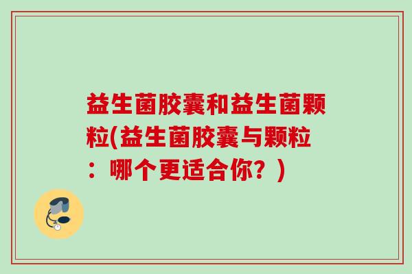 益生菌胶囊和益生菌颗粒(益生菌胶囊与颗粒：哪个更适合你？)