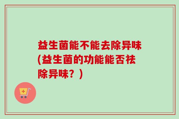益生菌能不能去除异味(益生菌的功能能否祛除异味?) 益生菌能不能去除异味(益生菌的功能能否祛除异味?)