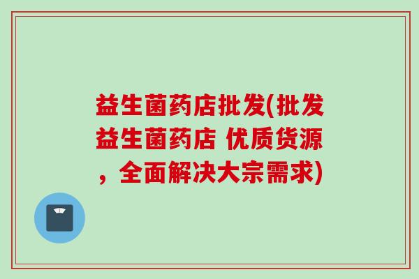 益生菌药店批发(批发益生菌药店 优质货源,全面解决大宗需求) 益生菌药店批发(批发益生菌药店 优质货源,全面解决大宗需求)