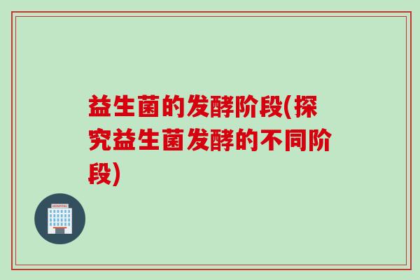 益生菌的发酵阶段(探究益生菌发酵的不同阶段) 益生菌的发酵阶段(探究益生菌发酵的不同阶段)