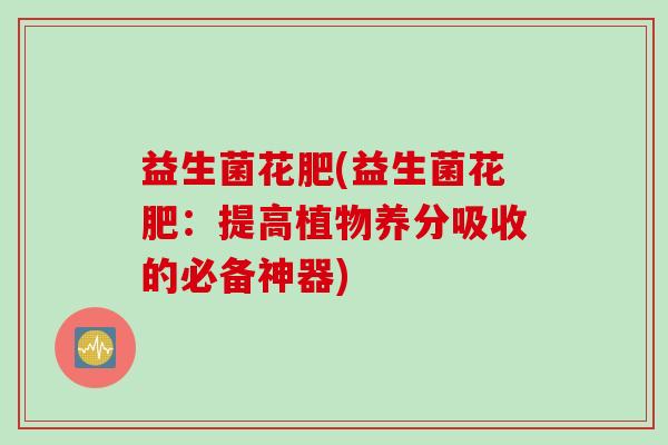 益生菌花肥(益生菌花肥：提高植物养分吸收的必备神器)