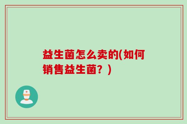 益生菌怎么卖的(如何销售益生菌?) 益生菌怎么卖的(如何销售益生菌?)