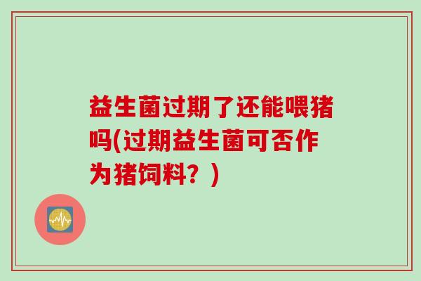 益生菌过期了还能喂猪吗(过期益生菌可否作为猪饲料?) 益生菌过期了还能喂猪吗(过期益生菌可否作为猪饲料?)