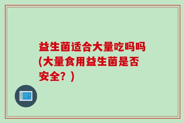益生菌适合大量吃吗吗(大量食用益生菌是否安全?) 益生菌适合大量吃吗吗(大量食用益生菌是否安全?)