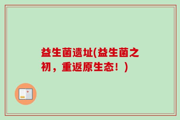 益生菌遗址(益生菌之初,重返原生态!) 益生菌遗址(益生菌之初,重返原生态!)