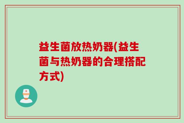 益生菌放热奶器(益生菌与热奶器的合理搭配方式) 益生菌放热奶器(益生菌与热奶器的合理搭配方式)