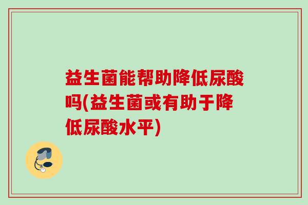 益生菌能帮助降低尿酸吗(益生菌或有助于降低尿酸水平) 益生菌能帮助降低尿酸吗(益生菌或有助于降低尿酸水平)