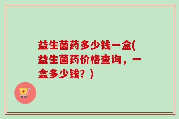 益生菌药多少钱一盒(益生菌药价格查询,一盒多少钱?) 益生菌药多少钱一盒(益生菌药价格查询,一盒多少钱?)