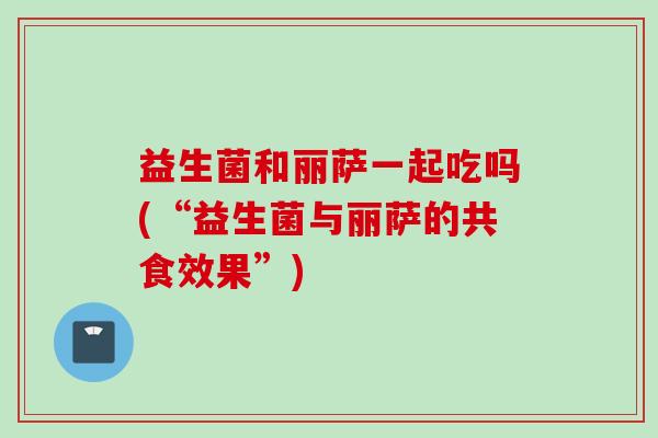 益生菌和丽萨一起吃吗(“益生菌与丽萨的共食效果”) 益生菌和丽萨一起吃吗(“益生菌与丽萨的共食效果”)