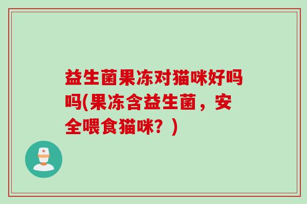 益生菌果冻对猫咪好吗吗(果冻含益生菌,安全喂食猫咪?) 益生菌果冻对猫咪好吗吗(果冻含益生菌,安全喂食猫咪?)