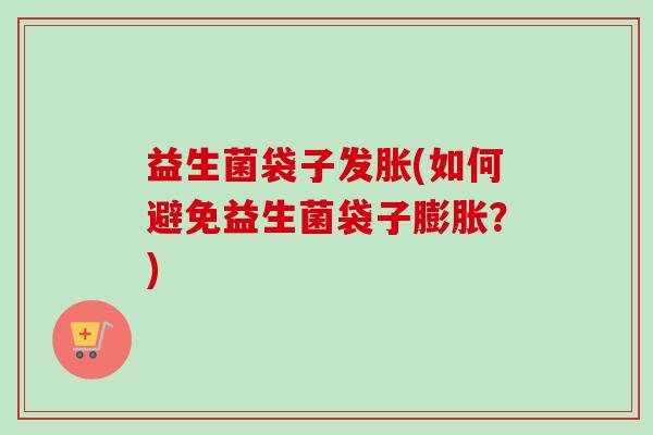 益生菌袋子发胀(如何避免益生菌袋子膨胀?) 益生菌袋子发胀(如何避免益生菌袋子膨胀?)