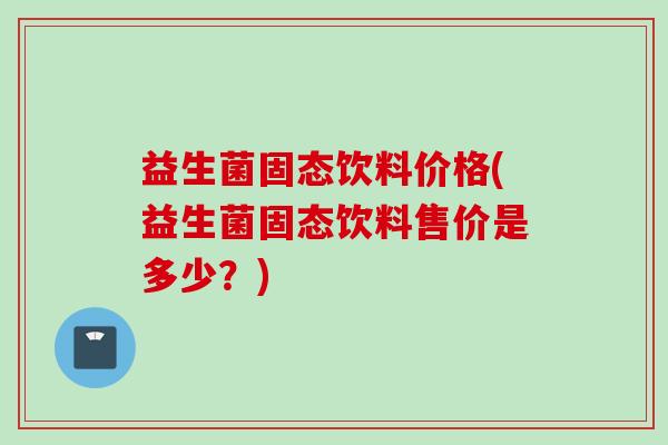 益生菌固态饮料价格(益生菌固态饮料售价是多少?) 益生菌固态饮料价格(益生菌固态饮料售价是多少?)