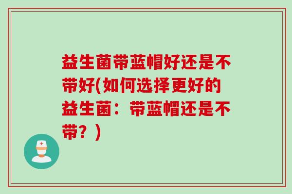 益生菌带蓝帽好还是不带好(如何选择更好的益生菌:带蓝帽还是不带?) 益生菌带蓝帽好还是不带好(如何选择更好的益生菌:带蓝帽还是不带?)