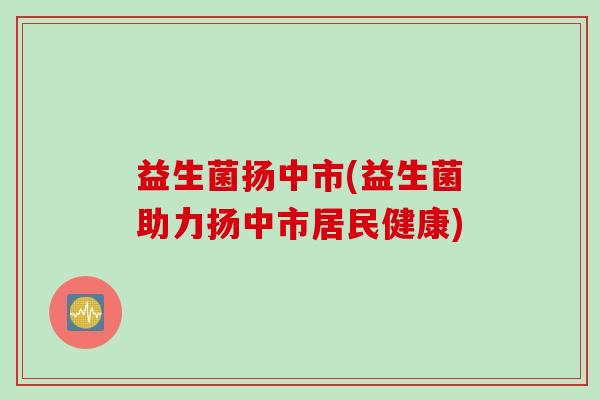益生菌扬中市(益生菌助力扬中市居民健康) 益生菌扬中市(益生菌助力扬中市居民健康)