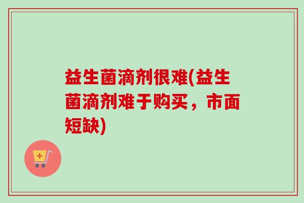 益生菌滴剂很难(益生菌滴剂难于购买，市面短缺)