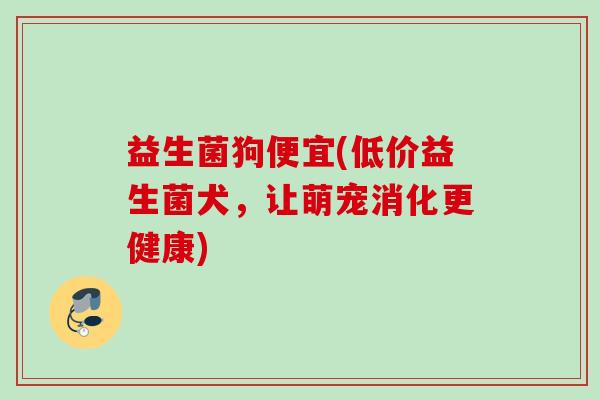 益生菌狗便宜(低价益生菌犬,让萌宠消化更健康) 益生菌狗便宜(低价益生菌犬,让萌宠消化更健康)