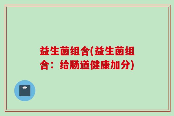 益生菌组合(益生菌组合：给肠道健康加分)