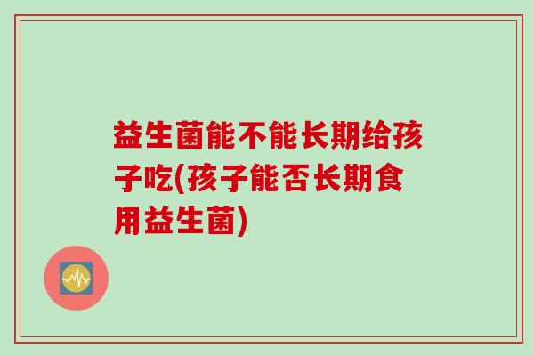 益生菌能不能长期给孩子吃(孩子能否长期食用益生菌) 益生菌能不能长期给孩子吃(孩子能否长期食用益生菌)