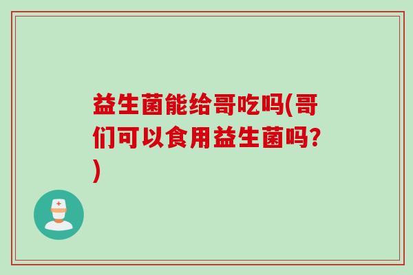益生菌能给哥吃吗(哥们可以食用益生菌吗？)