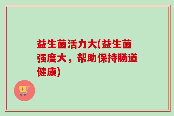 益生菌活力大(益生菌强度大，帮助保持肠道健康)