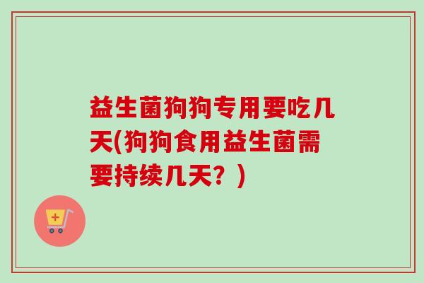 益生菌狗狗专用要吃几天(狗狗食用益生菌需要持续几天？)