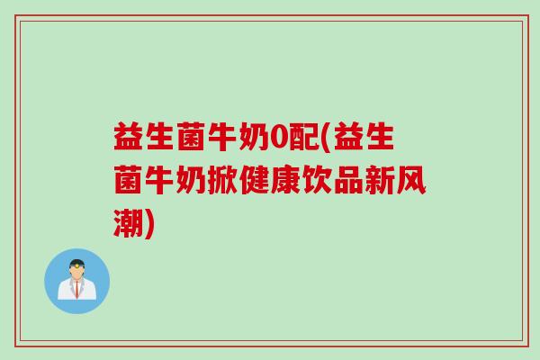 益生菌牛奶0配(益生菌牛奶掀健康饮品新风潮) 益生菌牛奶0配(益生菌牛奶掀健康饮品新风潮)