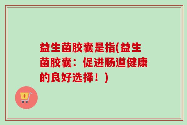 益生菌胶囊是指(益生菌胶囊：促进肠道健康的良好选择！)