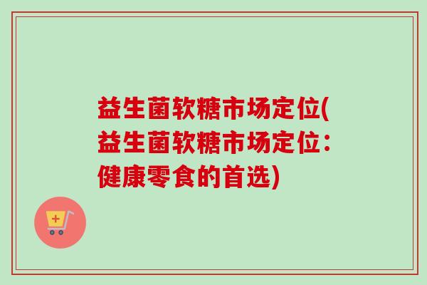 益生菌软糖市场定位(益生菌软糖市场定位:健康零食的首选) 益生菌软糖市场定位(益生菌软糖市场定位:健康零食的首选)