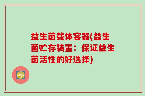益生菌载体容器(益生菌贮存装置:保证益生菌活性的好选择) 益生菌载体容器(益生菌贮存装置:保证益生菌活性的好选择)