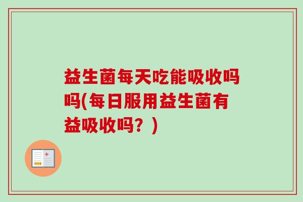益生菌每天吃能吸收吗吗(每日服用益生菌有益吸收吗？)