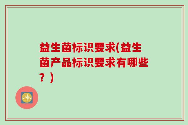 益生菌标识要求(益生菌产品标识要求有哪些?) 益生菌标识要求(益生菌产品标识要求有哪些?)