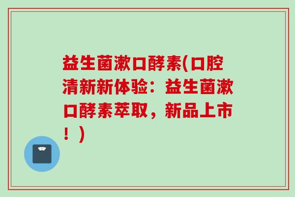 益生菌漱口酵素(口腔清新新体验：益生菌漱口酵素萃取，新品上市！)