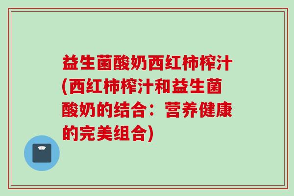 益生菌酸奶西红柿榨汁(西红柿榨汁和益生菌酸奶的结合:营养健康的完美组合) 益生菌酸奶西红柿榨汁(西红柿榨汁和益生菌酸奶的结合:营养健康的完美组合)
