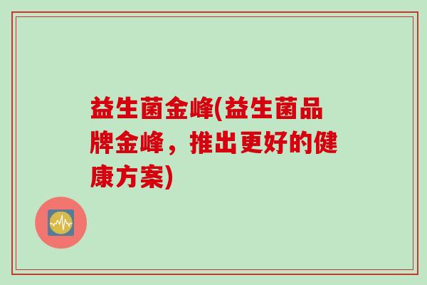益生菌金峰(益生菌品牌金峰,推出更好的健康方案) 益生菌金峰(益生菌品牌金峰,推出更好的健康方案)