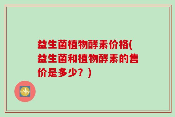 益生菌植物酵素价格(益生菌和植物酵素的售价是多少?) 益生菌植物酵素价格(益生菌和植物酵素的售价是多少?)