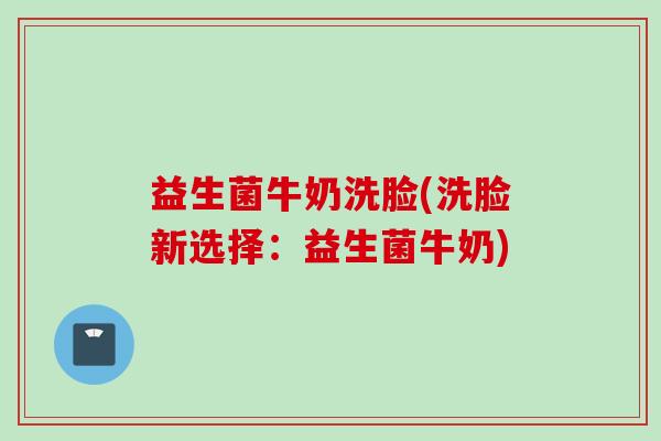 益生菌牛奶洗脸(洗脸新选择:益生菌牛奶) 益生菌牛奶洗脸(洗脸新选择:益生菌牛奶)