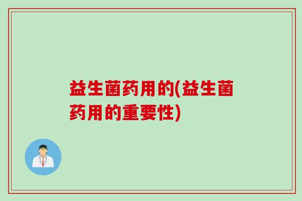 益生菌药用的(益生菌药用的重要性) 益生菌药用的(益生菌药用的重要性)