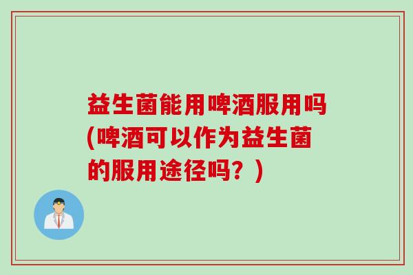 益生菌能用啤酒服用吗(啤酒可以作为益生菌的服用途径吗?) 益生菌能用啤酒服用吗(啤酒可以作为益生菌的服用途径吗?)