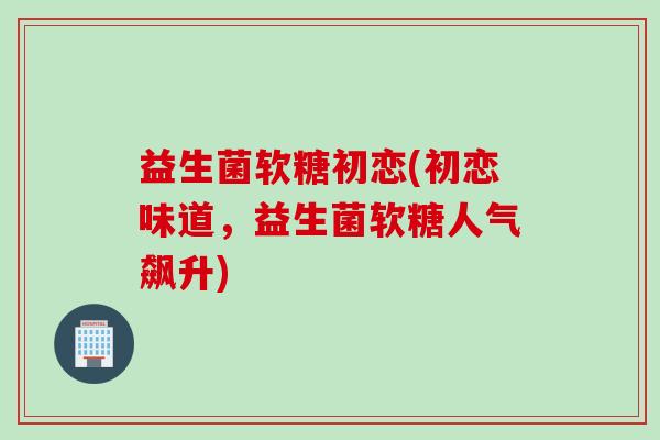 益生菌软糖初恋(初恋味道，益生菌软糖人气飙升)