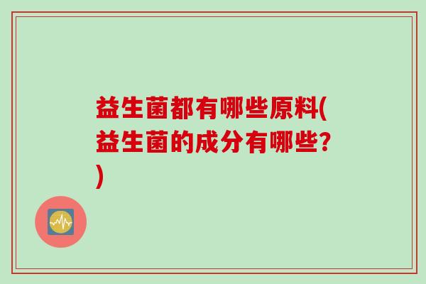 益生菌都有哪些原料(益生菌的成分有哪些?) 益生菌都有哪些原料(益生菌的成分有哪些?)