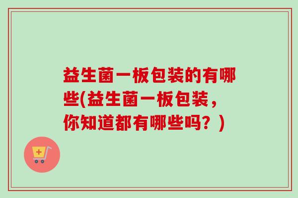益生菌一板包装的有哪些(益生菌一板包装,你知道都有哪些吗?) 益生菌一板包装的有哪些(益生菌一板包装,你知道都有哪些吗?)